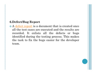 6.Defect/Bug Report
 A defect report is a document that is created once
all the test cases are executed and the results are
recorded. It enlists all the defects or bugs
identified during the testing process. This makes
identified during the testing process. This makes
the task to fix the bugs easier for the developer
team.
 