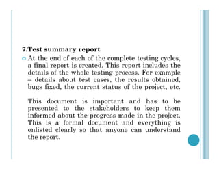7.Test summary report
 At the end of each of the complete testing cycles,
a final report is created. This report includes the
details of the whole testing process. For example
– details about test cases, the results obtained,
bugs fixed, the current status of the project, etc.
bugs fixed, the current status of the project, etc.
This document is important and has to be
presented to the stakeholders to keep them
informed about the progress made in the project.
This is a formal document and everything is
enlisted clearly so that anyone can understand
the report.
 