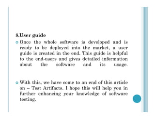 8.User guide
 Once the whole software is developed and is
ready to be deployed into the market, a user
guide is created in the end. This guide is helpful
to the end-users and gives detailed information
to the end-users and gives detailed information
about the software and its usage.
 With this, we have come to an end of this article
on – Test Artifacts. I hope this will help you in
further enhancing your knowledge of software
testing.
 