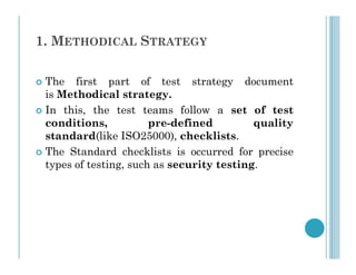 1. METHODICAL STRATEGY
 The first part of test strategy document
is Methodical strategy.
 In this, the test teams follow a set of test
conditions, pre-defined quality
standard(like ISO25000), checklists.
standard(like ISO25000), checklists.
 The Standard checklists is occurred for precise
types of testing, such as security testing.
 