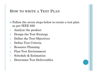 HOW TO WRITE A TEST PLAN
 Follow the seven steps below to create a test plan
as per IEEE 829
1. Analyze the product
2. Design the Test Strategy
3. Define the Test Objectives
3. Define the Test Objectives
4. Define Test Criteria
5. Resource Planning
6. Plan Test Environment
7. Schedule & Estimation
8. Determine Test Deliverables
 