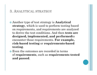3. ANALYTICAL STRATEGY
 Another type of test strategy is Analytical
strategy, which is used to perform testing based
on requirements, and requirements are analyzed
to derive the test conditions. And then tests are
designed, implemented, and performedto
designed, implemented, and performedto
encounter those requirements. For example,
risk-based testing or requirements-based
testing.
 Even the outcomes are recorded in terms
of requirements, such as requirements tested
and passed.
 