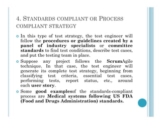 4. STANDARDS COMPLIANT OR PROCESS
COMPLIANT STRATEGY
 In this type of test strategy, the test engineer will
follow the procedures or guidelines created by a
panel of industry specialists or committee
standards to find test conditions, describe test cases,
and put the testing team in place.
 Suppose any project follows the ScrumAgile
 Suppose any project follows the ScrumAgile
technique. In that case, the test engineer will
generate its complete test strategy, beginning from
classifying test criteria, essential test cases,
performing tests, report status, etc., around
each user story.
 Some good examplesof the standards-compliant
process are Medical systems following US FDA
(Food and Drugs Administration) standards.
 