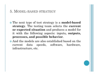5. MODEL-BASED STRATEGY
 The next type of test strategy is a model-based
strategy. The testing team selects the current
or expected situation and produces a model for
it with the following aspects: inputs, outputs,
processes, and possible behavior.
processes, and possible behavior.
 And the models are also established based on the
current data speeds, software, hardware,
infrastructure, etc.
 
