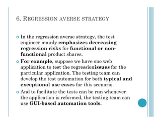 6. REGRESSION AVERSE STRATEGY
 In the regression averse strategy, the test
engineer mainly emphasizes decreasing
regression risks for functional or non-
functional product shares.
 For example, suppose we have one web
 For example, suppose we have one web
application to test the regressionissues for the
particular application. The testing team can
develop the test automation for both typical and
exceptional use cases for this scenario.
 And to facilitate the tests can be run whenever
the application is reformed, the testing team can
use GUI-based automation tools.
 