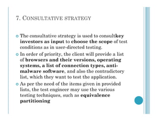 7. CONSULTATIVE STRATEGY
 The consultative strategy is used to consultkey
investors as input to choose the scope of test
conditions as in user-directed testing.
 In order of priority, the client will provide a list
of browsers and their versions, operating
of browsers and their versions, operating
systems, a list of connection types, anti-
malware software, and also the contradictory
list, which they want to test the application.
 As per the need of the items given in provided
lists, the test engineer may use the various
testing techniques, such as equivalence
partitioning
 
