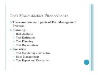 TEST MANAGEMENT PHASES/PARTS
 There are two main parts of Test Management
Process: –
 Planning
 Risk Analysis
 Test Estimation
 Test Estimation
 Test Planning
 Test Organization
 Execution
 Test Monitoring and Control
 Issue Management
 Test Report and Evaluation
 