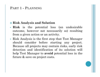 PART 1 - PLANNING
 Risk Analysis and Solution
 Risk is the potential loss (an undesirable
outcome, however not necessarily so) resulting
from a given action or an activity.
 Risk Analysis is the first step that Test Manager
 Risk Analysis is the first step that Test Manager
should consider before starting any project.
Because all projects may contain risks, early risk
detection and identification of its solution will
help Test Manager to avoid potential loss in the
future & save on project costs.
 