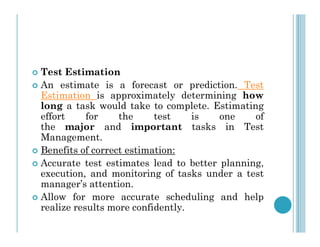  Test Estimation
 An estimate is a forecast or prediction. Test
Estimation is approximately determining how
long a task would take to complete. Estimating
effort for the test is one of
the major and important tasks in Test
the major and important tasks in Test
Management.
 Benefits of correct estimation:
 Accurate test estimates lead to better planning,
execution, and monitoring of tasks under a test
manager’s attention.
 Allow for more accurate scheduling and help
realize results more confidently.
 