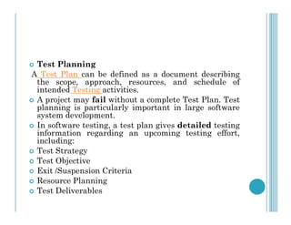  Test Planning
A Test Plan can be defined as a document describing
the scope, approach, resources, and schedule of
intended Testing activities.
 A project may fail without a complete Test Plan. Test
planning is particularly important in large software
system development.
system development.
 In software testing, a test plan gives detailed testing
information regarding an upcoming testing effort,
including:
 Test Strategy
 Test Objective
 Exit /Suspension Criteria
 Resource Planning
 Test Deliverables
 