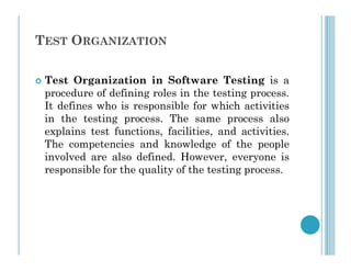 TEST ORGANIZATION
 Test Organization in Software Testing is a
procedure of defining roles in the testing process.
It defines who is responsible for which activities
in the testing process. The same process also
explains test functions, facilities, and activities.
explains test functions, facilities, and activities.
The competencies and knowledge of the people
involved are also defined. However, everyone is
responsible for the quality of the testing process.
 