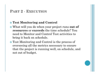PART 2 - EXECUTION
 Test Monitoring and Control
 What will you do when your project runs out of
resources or exceeds the time schedule? You
need to Monitor and Control Test activities to
bring it back on schedule.
bring it back on schedule.
 Test Monitoring and Control is the process of
overseeing all the metrics necessary to ensure
that the project is running well, on schedule, and
not out of budget.
 