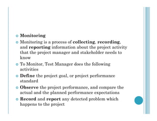  Monitoring
 Monitoring is a process of collecting, recording,
and reporting information about the project activity
that the project manager and stakeholder needs to
know
 To Monitor, Test Manager does the following
activities
 Define the project goal, or project performance
standard
 Observe the project performance, and compare the
actual and the planned performance expectations
 Record and report any detected problem which
happens to the project
 