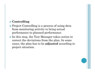  Controlling
 Project Controlling is a process of using data
from monitoring activity to bring actual
performance to planned performance.
 In this step, the Test Manager takes action to
 In this step, the Test Manager takes action to
correct the deviations from the plan. In some
cases, the plan has to be adjusted according to
project situation.
 
