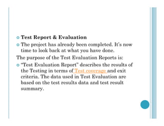  Test Report & Evaluation
 The project has already been completed. It’s now
time to look back at what you have done.
The purpose of the Test Evaluation Reports is:
“Test Evaluation Report” describes the results of
 “Test Evaluation Report” describes the results of
the Testing in terms of Test coverage and exit
criteria. The data used in Test Evaluation are
based on the test results data and test result
summary.
 