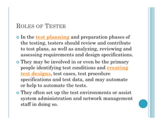 ROLES OF TESTER
 In the test planning and preparation phases of
the testing, testers should review and contribute
to test plans, as well as analyzing, reviewing and
assessing requirements and design specifications.
 They may be involved in or even be the primary
 They may be involved in or even be the primary
people identifying test conditions and creating
test designs, test cases, test procedure
specifications and test data, and may automate
or help to automate the tests.
 They often set up the test environments or assist
system administration and network management
staff in doing so.
 