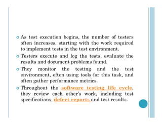  As test execution begins, the number of testers
often increases, starting with the work required
to implement tests in the test environment.
 Testers execute and log the tests, evaluate the
results and document problems found.
results and document problems found.
 They monitor the testing and the test
environment, often using tools for this task, and
often gather performance metrics.
 Throughout the software testing life cycle,
they review each other’s work, including test
specifications, defect reports and test results.
 
