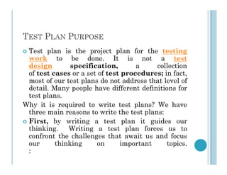 TEST PLAN PURPOSE
 Test plan is the project plan for the testing
work to be done. It is not a test
design specification, a collection
of test cases or a set of test procedures; in fact,
most of our test plans do not address that level of
detail. Many people have different definitions for
detail. Many people have different definitions for
test plans.
Why it is required to write test plans? We have
three main reasons to write the test plans:
 First, by writing a test plan it guides our
thinking. Writing a test plan forces us to
confront the challenges that await us and focus
our thinking on important topics.
:
 