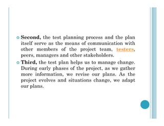  Second, the test planning process and the plan
itself serve as the means of communication with
other members of the project team, testers,
peers, managers and other stakeholders.
 Third, the test plan helps us to manage change.
 Third, the test plan helps us to manage change.
During early phases of the project, as we gather
more information, we revise our plans. As the
project evolves and situations change, we adapt
our plans.
 