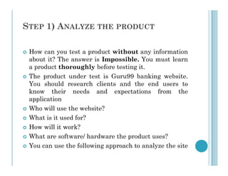 STEP 1) ANALYZE THE PRODUCT
 How can you test a product without any information
about it? The answer is Impossible. You must learn
a product thoroughly before testing it.
 The product under test is Guru99 banking website.
You should research clients and the end users to
know their needs and expectations from the
know their needs and expectations from the
application
 Who will use the website?
 What is it used for?
 How will it work?
 What are software/ hardware the product uses?
 You can use the following approach to analyze the site
 