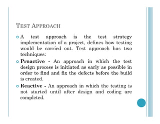 TEST APPROACH
 A test approach is the test strategy
implementation of a project, defines how testing
would be carried out. Test approach has two
techniques:
 Proactive - An approach in which the test
 Proactive - An approach in which the test
design process is initiated as early as possible in
order to find and fix the defects before the build
is created.
 Reactive - An approach in which the testing is
not started until after design and coding are
completed.
 