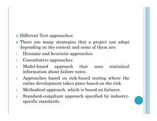  Different Test approaches:
 There are many strategies that a project can adopt
depending on the context and some of them are:
1. Dynamic and heuristic approaches
2. Consultative approaches
2. Consultative approaches
3. Model-based approach that uses statistical
information about failure rates.
4. Approaches based on risk-based testing where the
entire development takes place based on the risk
5. Methodical approach, which is based on failures.
6. Standard-compliant approach specified by industry-
specific standards.
 