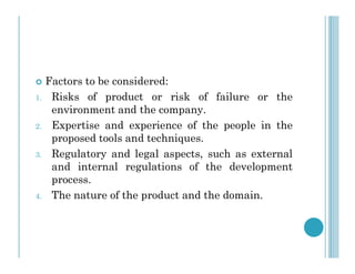  Factors to be considered:
1. Risks of product or risk of failure or the
environment and the company.
2. Expertise and experience of the people in the
proposed tools and techniques.
proposed tools and techniques.
3. Regulatory and legal aspects, such as external
and internal regulations of the development
process.
4. The nature of the product and the domain.
 