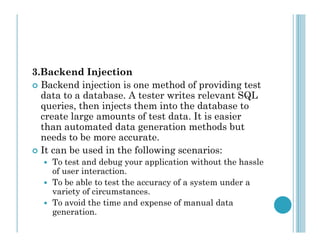 3.Backend Injection
 Backend injection is one method of providing test
data to a database. A tester writes relevant SQL
queries, then injects them into the database to
create large amounts of test data. It is easier
than automated data generation methods but
than automated data generation methods but
needs to be more accurate.
 It can be used in the following scenarios:
 To test and debug your application without the hassle
of user interaction.
 To be able to test the accuracy of a system under a
variety of circumstances.
 To avoid the time and expense of manual data
generation.
 