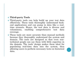  Third-party Tools
 Third-party tools can help build up your test data
effectively. These tools thoroughly understand back-
end applications and can pump in data like a real-
time scenario. Hence, the test data is diverse and
voluminous, enabling comprehensive test data
voluminous, enabling comprehensive test data
coverage.
 These tools are more accurate than manual methods
because they thoroughly understand the system and
domain. The tools are designed so that even non-
technical people can use them with little expertise in
the domain. The tools' design makes them ideal for
populating real-time data into the system, thus
allowing users to perform necessary tests on historical
data.
 