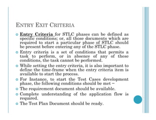 ENTRY EXIT CRITERIA
 Entry Criteria for STLC phases can be defined as
specific conditions; or, all those documents which are
required to start a particular phase of STLC should
be present before entering any of the STLC phase.
 Entry criteria is a set of conditions that permits a
task to perform, or in absence of any of these
conditions, the task cannot be performed.
conditions, the task cannot be performed.
 While setting the entry criteria, it is also important to
define the time-frame when the entry criteria item is
available to start the process.
 For Instance, to start the Test Cases development
phase, the following conditions should be met −
 The requirement document should be available.
 Complete understanding of the application flow is
required.
 The Test Plan Document should be ready.
 