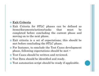  Exit Criteria
 Exit Criteria for STLC phases can be defined as
items/documents/actions/tasks that must be
completed before concluding the current phase and
moving on to the next phase.
 Exit criteria is a set of expectations; this should be
met before concluding the STLC phase.
 For Instance, to conclude the Test Cases development
phase, following expectations should be met −
 Test Cases should be written and reviewed.
 Test Data should be identified and ready.
 Test automation script should be ready if applicable.
 