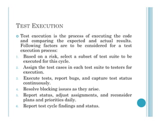 TEST EXECUTION
 Test execution is the process of executing the code
and comparing the expected and actual results.
Following factors are to be considered for a test
execution process:
1. Based on a risk, select a subset of test suite to be
executed for this cycle.
executed for this cycle.
2. Assign the test cases in each test suite to testers for
execution.
3. Execute tests, report bugs, and capture test status
continuously.
4. Resolve blocking issues as they arise.
5. Report status, adjust assignments, and reconsider
plans and priorities daily.
6. Report test cycle findings and status.
 