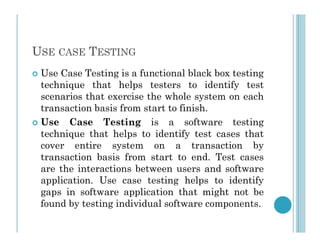 USE CASE TESTING
 Use Case Testing is a functional black box testing
technique that helps testers to identify test
scenarios that exercise the whole system on each
transaction basis from start to finish.
 Use Case Testing is a software testing
 Use Case Testing is a software testing
technique that helps to identify test cases that
cover entire system on a transaction by
transaction basis from start to end. Test cases
are the interactions between users and software
application. Use case testing helps to identify
gaps in software application that might not be
found by testing individual software components.
 