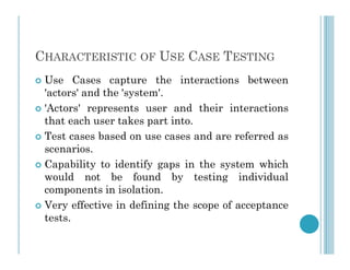 CHARACTERISTIC OF USE CASE TESTING
 Use Cases capture the interactions between
'actors' and the 'system'.
 'Actors' represents user and their interactions
that each user takes part into.
 Test cases based on use cases and are referred as
 Test cases based on use cases and are referred as
scenarios.
 Capability to identify gaps in the system which
would not be found by testing individual
components in isolation.
 Very effective in defining the scope of acceptance
tests.
 