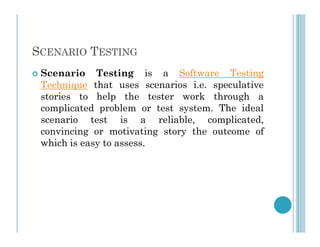 SCENARIO TESTING
 Scenario Testing is a Software Testing
Technique that uses scenarios i.e. speculative
stories to help the tester work through a
complicated problem or test system. The ideal
scenario test is a reliable, complicated,
scenario test is a reliable, complicated,
convincing or motivating story the outcome of
which is easy to assess.
 
