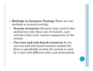  Methods in Scenario Testing: There are two
methods in scenario testing:
1. System scenarios: Scenario tests used in this
method are only those sets of realistic, user
activities that cover various components in the
activities that cover various components in the
system.
2. Use-case and role-based scenarios In the
use-case and role-based scenario method the
focus is specifically on how the system is used
by a user with different roles and environment.
 