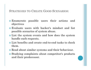 STRATEGIES TO CREATE GOOD SCENARIOS:
 Enumerate possible users their actions and
objectives
 Evaluate users with hacker's mindset and list
possible scenarios of system abuse.
 List the system events and how does the system
 List the system events and how does the system
handle such requests.
 List benefits and create end-to-end tasks to check
them.
 Read about similar systems and their behaviour.
 Studying complaints about competitor's products
and their predecessor.
 