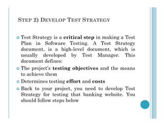 STEP 2) DEVELOP TEST STRATEGY
 Test Strategy is a critical step in making a Test
Plan in Software Testing. A Test Strategy
document, is a high-level document, which is
usually developed by Test Manager. This
document defines:
document defines:
 The project’s testing objectives and the means
to achieve them
 Determines testing effort and costs
 Back to your project, you need to develop Test
Strategy for testing that banking website. You
should follow steps below
 