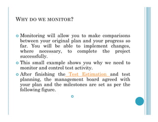 WHY DO WE MONITOR?
 Monitoring will allow you to make comparisons
between your original plan and your progress so
far. You will be able to implement changes,
where necessary, to complete the project
successfully.
This small example shows you why we need to
 This small example shows you why we need to
monitor and control test activity.
 After finishing the Test Estimation and test
planning, the management board agreed with
your plan and the milestones are set as per the
following figure.

 