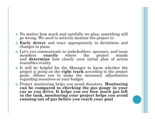  No matter how much and carefully we plan, something will
go wrong. We need to actively monitor the project to
 Early detect and react appropriately to deviations and
changes to plans
 Let’s you communicate to stakeholders, sponsors, and team
members exactly where the project stands
and determine how closely your initial plan of action
and determine how closely your initial plan of action
resembles reality
 It will be helpful for the Manager to know whether the
project is going on the right track according to the project
goals. Allows you to make the necessary adjustments
regarding resources or your budget.
 Project monitoring helps you avoid disasters. Monitoring
can be compared to checking the gas gauge in your
car as you drive. It helps you see how much gas left
in the tank, monitoring your project helps you avoid
running out of gas before you reach your goal
 