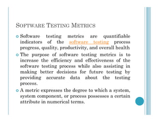 SOFTWARE TESTING METRICS
 Software testing metrics are quantifiable
indicators of the software testing process
progress, quality, productivity, and overall health
 The purpose of software testing metrics is to
increase the efficiency and effectiveness of the
increase the efficiency and effectiveness of the
software testing process while also assisting in
making better decisions for future testing by
providing accurate data about the testing
process.
 A metric expresses the degree to which a system,
system component, or process possesses a certain
attribute in numerical terms.
 