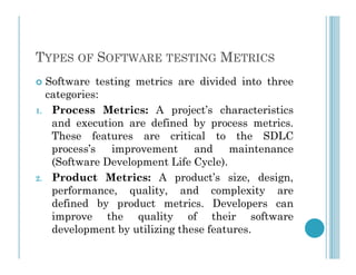 TYPES OF SOFTWARE TESTING METRICS
 Software testing metrics are divided into three
categories:
1. Process Metrics: A project’s characteristics
and execution are defined by process metrics.
These features are critical to the SDLC
These features are critical to the SDLC
process’s improvement and maintenance
(Software Development Life Cycle).
2. Product Metrics: A product’s size, design,
performance, quality, and complexity are
defined by product metrics. Developers can
improve the quality of their software
development by utilizing these features.
 