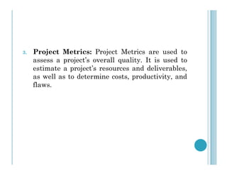 3. Project Metrics: Project Metrics are used to
assess a project’s overall quality. It is used to
estimate a project’s resources and deliverables,
as well as to determine costs, productivity, and
flaws.
flaws.
 