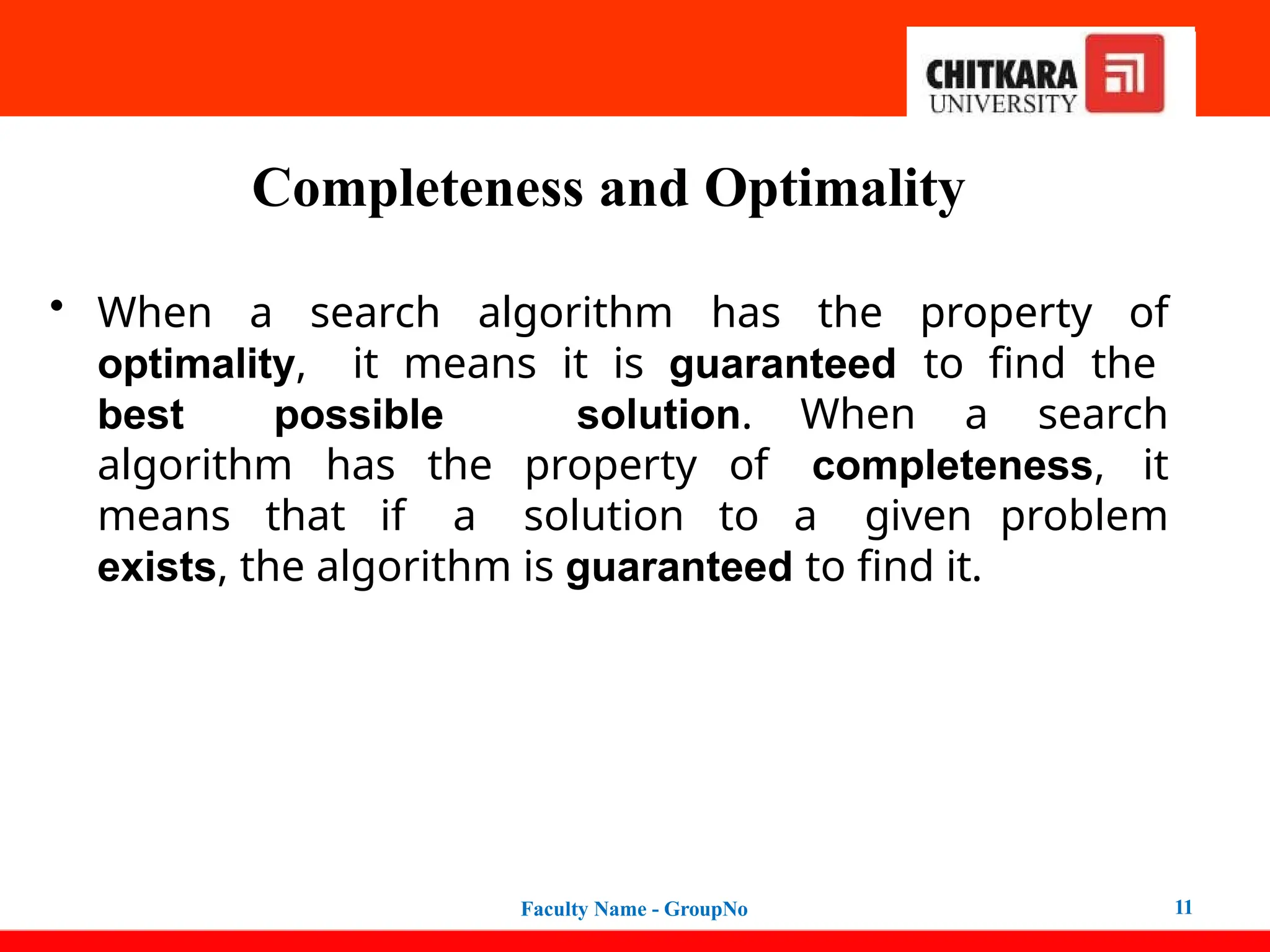 Completeness and Optimality
Faculty Name - GroupNo 11
• When a search algorithm has the property of
optimality, it means it is guaranteed to find the
best possible solution. When a search
algorithm has the property of completeness, it
means that if a solution to a given problem
exists, the algorithm is guaranteed to find it.
 