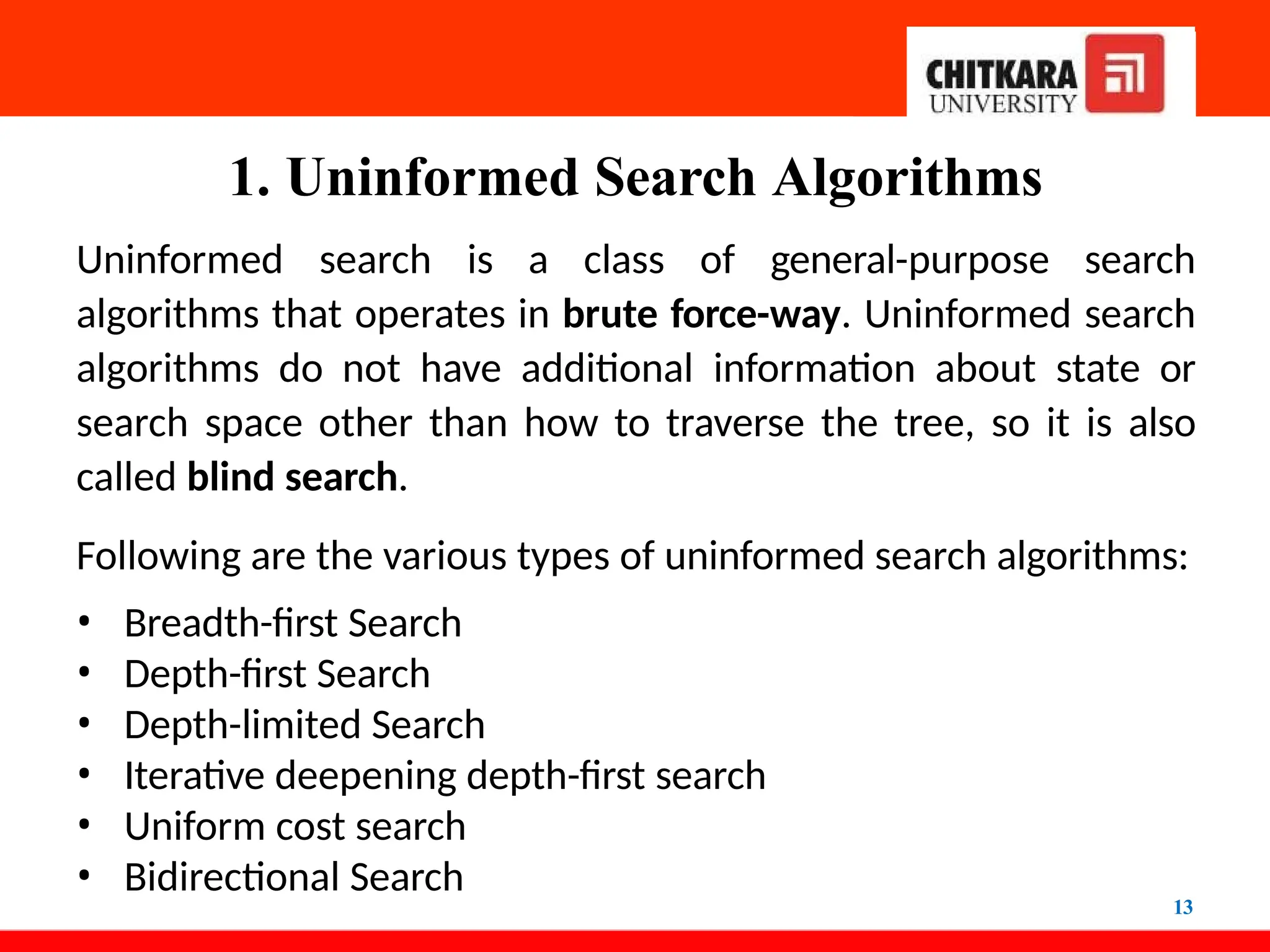 1. Uninformed Search Algorithms
13
Uninformed search is a class of general-purpose search
algorithms that operates in brute force-way. Uninformed search
algorithms do not have additional information about state or
search space other than how to traverse the tree, so it is also
called blind search.
Following are the various types of uninformed search algorithms:
• Breadth-first Search
• Depth-first Search
• Depth-limited Search
• Iterative deepening depth-first search
• Uniform cost search
• Bidirectional Search
 
