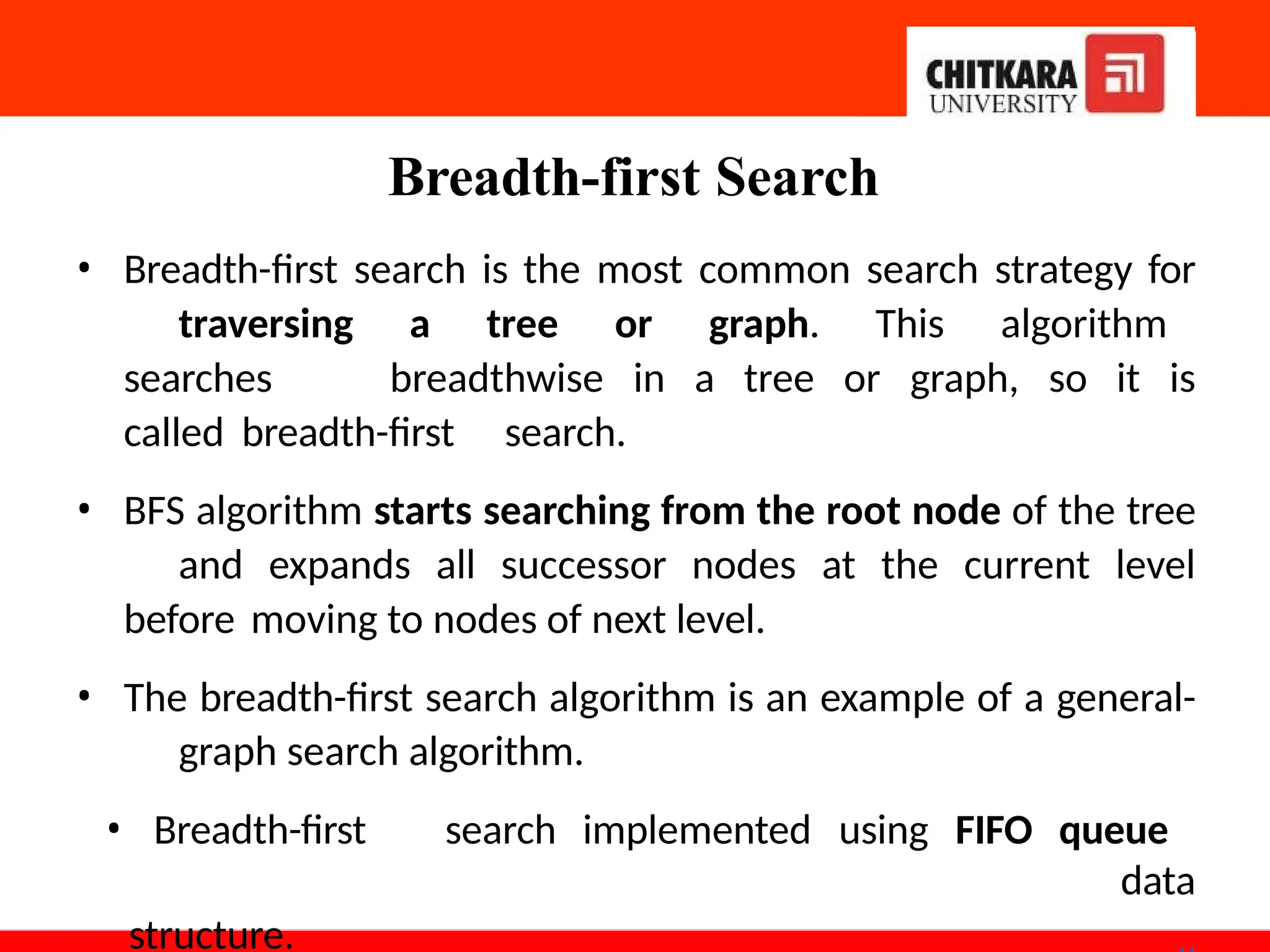 Breadth-first Search
• Breadth-first search is the most common search strategy for
traversing a tree or graph. This algorithm
searches breadthwise in a tree or graph, so it is
called breadth-first search.
• BFS algorithm starts searching from the root node of the tree
and expands all successor nodes at the current level
before moving to nodes of next level.
• The breadth-first search algorithm is an example of a general-
graph search algorithm.
• Breadth-first search implemented using FIFO queue
data
structure.
 