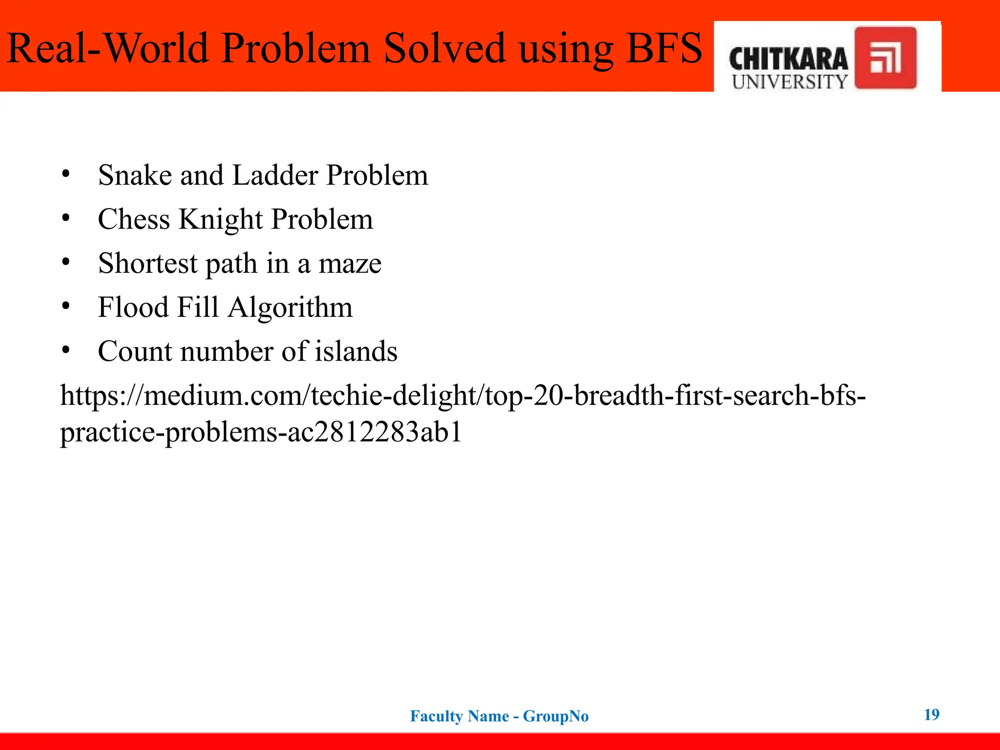 Real-World Problem Solved using BFS
Faculty Name - GroupNo 19
• Snake and Ladder Problem
• Chess Knight Problem
• Shortest path in a maze
• Flood Fill Algorithm
• Count number of islands
https://medium.com/techie-delight/top-20-breadth-first-search-bfs-
practice-problems-ac2812283ab1
 