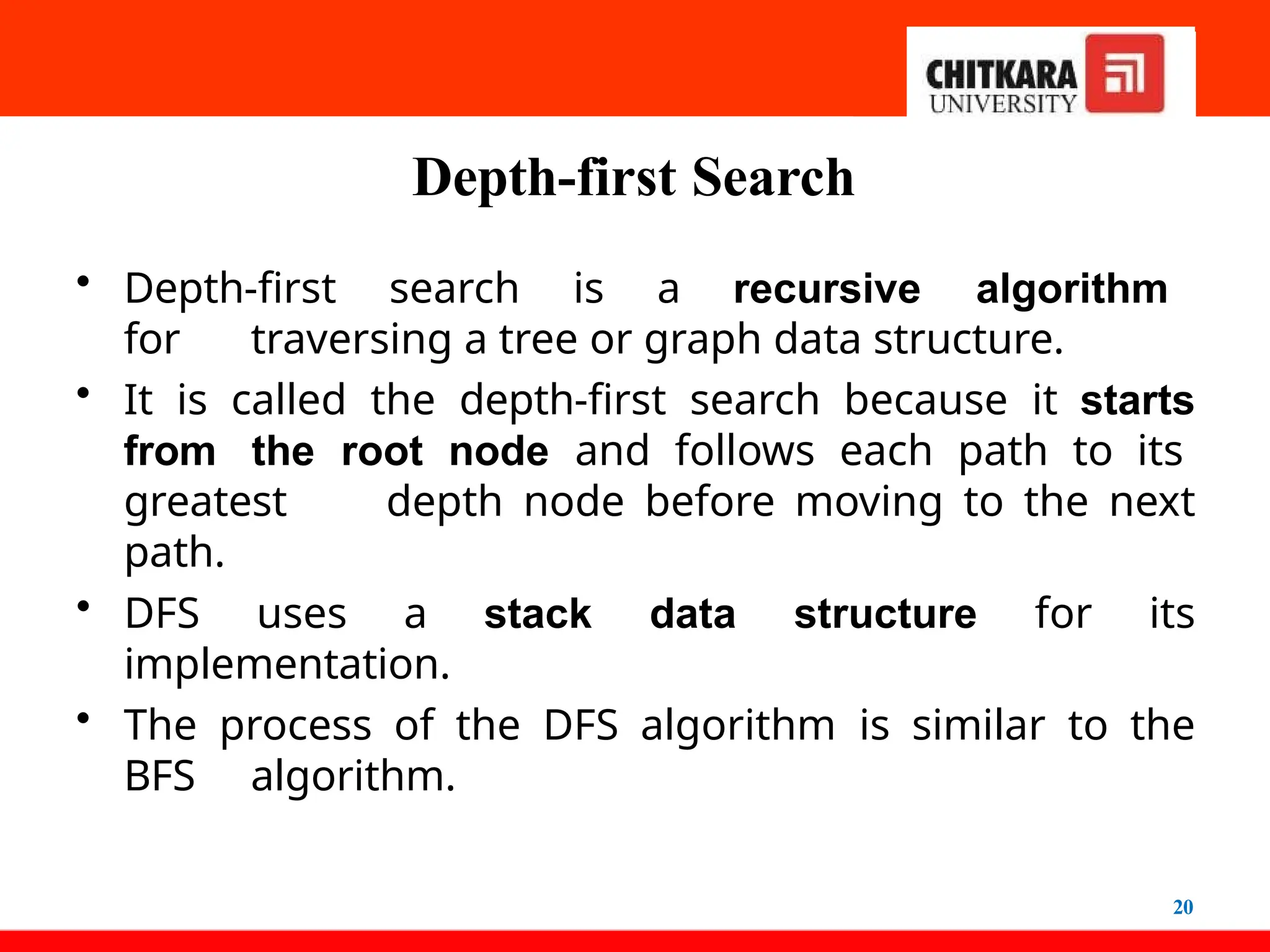 Depth-first Search
20
• Depth-first search is a recursive algorithm
for traversing a tree or graph data structure.
• It is called the depth-first search because it starts
from the root node and follows each path to its
greatest depth node before moving to the next
path.
• DFS uses a stack data structure for its
implementation.
• The process of the DFS algorithm is similar to the
BFS algorithm.
 