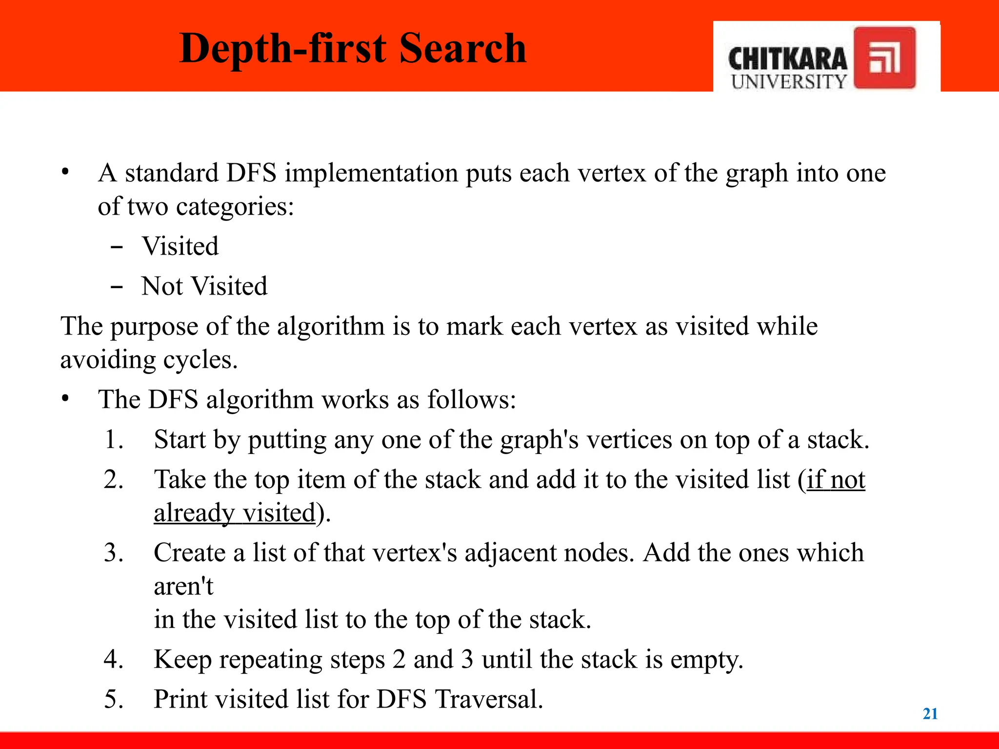 Depth-first Search
21
• A standard DFS implementation puts each vertex of the graph into one
of two categories:
– Visited
– Not Visited
The purpose of the algorithm is to mark each vertex as visited while
avoiding cycles.
• The DFS algorithm works as follows:
1. Start by putting any one of the graph's vertices on top of a stack.
2. Take the top item of the stack and add it to the visited list (if not
already visited).
3. Create a list of that vertex's adjacent nodes. Add the ones which
aren't
in the visited list to the top of the stack.
4. Keep repeating steps 2 and 3 until the stack is empty.
5. Print visited list for DFS Traversal.
 