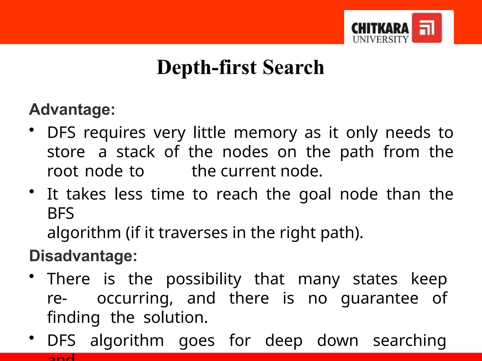 Depth-first Search
Advantage:
• DFS requires very little memory as it only needs to
store a stack of the nodes on the path from the
root node to the current node.
• It takes less time to reach the goal node than the
BFS
algorithm (if it traverses in the right path).
Disadvantage:
• There is the possibility that many states keep
re- occurring, and there is no guarantee of
finding the solution.
• DFS algorithm goes for deep down searching
 